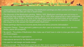 • unique style and design of the painting :The Madhubani paintings are often painted with fingers, twigs
and matchsticks and also pen nibs in recent times.
• The discovery of the Madhubani painting : Before 1930, Madhubani paintings were not known to
people that lived outside the Madhubani region. But in 1934, Bihar experienced a major earthquake
and a British officer William G. Archer of the Madhubani area who admired Indian art and culture
noticed these unique arts on the damaged walls of Madhubani during his inspection. He introduced
this unique art to the people that reside outside Madhubani. :
• These paintings depicts love towards plants,trees and hence prevents deforestation
• Geometric Design : These geometric patterns are often used to symbolize valour, love, devotion,
fertility, peace and prosperity.
• No sketch : The artists of Madhubani often make use of bold hues in order to draw geometric patterns
and floral designs.
• It has many dedicated organisations
• International demand for the Madhubani paintings
• It is used for wall design and textile design
• It has a concept : The Madhubani paintings are often drawn according to a fixed theme and
 