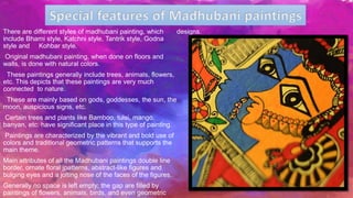 There are different styles of madhubani painting, which
include Bharni style, Katchni style, Tantrik style, Godna
style and Kohbar style.
Original madhubani painting, when done on floors and
walls, is done with natural colors.
These paintings generally include trees, animals, flowers,
etc. This depicts that these paintings are very much
connected to nature.
These are mainly based on gods, goddesses, the sun, the
moon, auspicious signs, etc.
Certain trees and plants like Bamboo, tulsi, mango,
banyan, etc. have significant place in this type of painting.
Paintings are characterized by the vibrant and bold use of
colors and traditional geometric patterns that supports the
main theme.
Main attributes of all the Madhubani paintings double line
border, ornate floral jpatterns, abstract-like figures and
bulging eyes and a jolting nose of the faces of the figures.
Generally no space is left empty; the gap are filled by
paintings of flowers, animals, birds, and even geometric
designs.
 