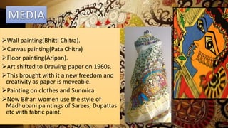 Wall painting(Bhitti Chitra).
Canvas painting(Pata Chitra)
Floor painting(Aripan).
Art shifted to Drawing paper on 1960s.
This brought with it a new freedom and
creativity as paper is moveable.
Painting on clothes and Sunmica.
Now Bihari women use the style of
Madhubani paintings of Sarees, Dupattas
etc with fabric paint.
 