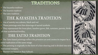  The kayastha tradition
 The bramin tradition
 The tatto tradition
 Use of mainly two colours, black and red
 These paintings were line-drawings of sacred symbols.
 They represented the lotus plant, bamboo grove, fish, tortoises, parrots, birds and
all that symbolised fertility.
 The Tatto based paintings reflect the primitive art and creates its impact by a
serial replication of the same image.
 The painting is originally in the form of a line-drawing and is divided into several
horizontal margins.
 Themes are based on Raja Salhesh.
 