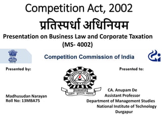 Competition Act, 2002
Presented by: Presented to:
CA. Anupam De
Assistant ProfessorMadhusudan Narayan
Roll No: 13MBA75 Department of Management Studies
National Institute of Technology
Durgapur
प्रतिस्पर्धा अतर्तियम
Presentation on Business Law and Corporate Taxation
(MS- 4002)
 