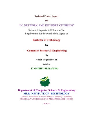 Technical Project Report
On
“5G NETWORK AND INTERNET OF THINGS”
Submitted in partial fulfillment of the
Requirements for the award of the degree of
Bachelor of Technology
In
Computer Science & Engineering
By
Under the guidance of
n.priya
K.MADHU(13R21A05H9)
Department of Computer Science & Engineering
MLR INSTITUTE OF TECHNOLOGY
(Affiliated to Jawaharlal Nehru Technological University, Hyderabad)
DUNDIGAL(V), QUTHBULLAPUR Mdl), HYDERABAD -500 043.
2016-17
 