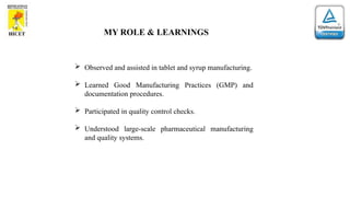 MY ROLE & LEARNINGS
 Observed and assisted in tablet and syrup manufacturing.
 Learned Good Manufacturing Practices (GMP) and
documentation procedures.
 Participated in quality control checks.
 Understood large-scale pharmaceutical manufacturing
and quality systems.
 