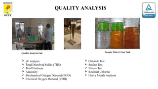 QUALITY ANALYSIS
Quality Analysis Lab Sample Water From Tank
 pH analysis
 Total Dissolved Solids (TDS)
 Total Hardness
 Alkalinity
 Biochemical Oxygen Demand (BOD)
 Chemical Oxygen Demand (COD)
 Chloride Test
 Sulfate Test
 Nitrate Test
 Residual Chlorine
 Heavy Metals Analysis
 