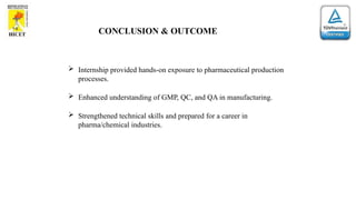 CONCLUSION & OUTCOME
 Internship provided hands-on exposure to pharmaceutical production
processes.
 Enhanced understanding of GMP, QC, and QA in manufacturing.
 Strengthened technical skills and prepared for a career in
pharma/chemical industries.
 