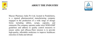 ABOUT THE INDUSTRY
Macsur Pharmacy India Pvt Ltd, located in Pondicherry,
is a reputed pharmaceutical manufacturing company
engaged in the production of a wide range of dosage
forms including tablets, syrups, capsules, and
ointments.The company operates under strict WHO-GMP
guidelines and adheres to quality control measures to
ensure safety and efficacy.Their mission is to provide
high-quality, affordable medicines to improve healthcare
outcomes in India and abroad.
 
