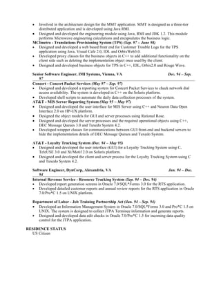 • Involved in the architecture design for the MMT application. MMT is designed as a three-tier
    distributed application and is developed using Java RMI.
  • Designed and developed the engineering module using Java, RMI and JDK 1.2. This module
    performs Microwave engineering calculations and encapsulates the business logic.
  MCImetro - Translations Provisioning System (TPS) (Sep. 97 – June 98)
  • Designed and developed a web based front end for Customer Trouble Logs for the TPS
    application using Java, Visual Cafe 2.0, IDL and OrbixWeb3.0.
  • Developed proxy classes for the business objects in C++ to add additional functionality on the
    client side such as deleting the implementation object once used by the client.
  • Designed and developed business objects for TPS in C++, IDL, Orbix2.0 and Rouge Wave.

  Senior Software Engineer, IMI Systems, Vienna, VA                                   Dec. 94 – Sep.
     97
  Concert - Concert Packet Services (May 97 – Sep. 97)
  • Designed and developed a reporting system for Concert Packet Services to check network dial
     access availability. The system is developed in C++ on the Solaris platform.
  • Developed shell scripts to automate the daily data collection processes of the system.
  AT&T - MIS Server Reporting System (May 95 – May 97)
  • Designed and developed the user interface for MIS Server using C++ and Neuron Data Open
     Interface 2.0 on HP-UX platform.
  • Designed the object models for GUI and server processes using Rational Rose.
  • Designed and developed the server processes and the required operational objects using C++,
     DEC Message Queues 3.0 and Tuxedo System 4.2.
  • Developed wrapper classes for communications between GUI front-end and backend servers to
     hide the implementation details of DEC Message Queues and Tuxedo System.

  AT&T - Loyalty Tracking System (Dec. 94 – May 95)
  • Designed and developed the user interface (GUI) for a Loyalty Tracking System using C,
    TeleUSE 3.0 and Xt/Motif 2.0 on Solaris platform.
  • Designed and developed the client and server process for the Loyalty Tracking System using C
    and Tuxedo System 4.2.

  Software Engineer, DynCorp, Alexandria, VA                                       Jan. 94 – Dec.
      94
  Internal Revenue Service - Resource Tracking System (Sep. 94 – Dec. 94)
  • Developed report generation screens in Oracle 7.0/SQL*Forms 3.0 for the RTS application.
  • Developed detailed customer reports and annual review reports for the RTS application in Oracle
      7.0/Pro*C 1.5 on UNIX platform.

  Department of Labor - Job Training Partnership Act (Jan. 94 – Sep. 94)
  • Developed an Information Management System in Oracle 7.0/SQL*Forms 3.0 and Pro*C 1.5 on
     UNIX. The system is designed to collect JTPA Terminee information and generate reports.
  • Designed and developed data edit checks in Oracle 7.0/Pro*C 1.5 for incoming data quality
     control for the JTPA application.

RESIDENCE STATUS
  US Citizen
 