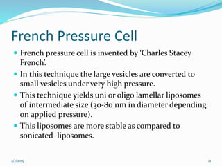 French Pressure Cell
 French pressure cell is invented by ‘Charles Stacey
French’.
 In this technique the large vesicles are converted to
small vesicles under very high pressure.
 This technique yields uni or oligo lamellar liposomes
of intermediate size (30-80 nm in diameter depending
on applied pressure).
 This liposomes are more stable as compared to
sonicated liposomes.
4/1/2019 21
 