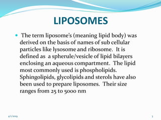 LIPOSOMES
 The term liposome’s (meaning lipid body) was
derived on the basis of names of sub cellular
particles like lysosome and ribosome. It is
defined as a spherule/vesicle of lipid bilayers
enclosing an aqueous compartment. The lipid
most commonly used is phospholipids.
Sphingolipids, glycolipids and sterols have also
been used to prepare liposomes. Their size
ranges from 25 to 5000 nm
4/1/2019 3
 