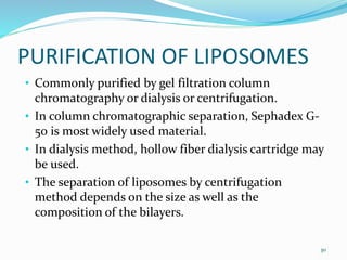 • Commonly purified by gel filtration column
chromatography or dialysis or centrifugation.
• In column chromatographic separation, Sephadex G-
50 is most widely used material.
• In dialysis method, hollow fiber dialysis cartridge may
be used.
• The separation of liposomes by centrifugation
method depends on the size as well as the
composition of the bilayers.
30
PURIFICATION OF LIPOSOMES
 