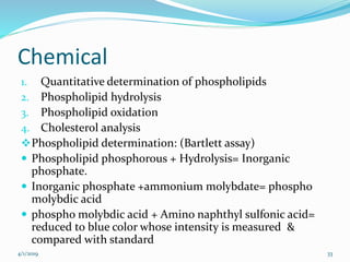 Chemical
1. Quantitative determination of phospholipids
2. Phospholipid hydrolysis
3. Phospholipid oxidation
4. Cholesterol analysis
Phospholipid determination: (Bartlett assay)
 Phospholipid phosphorous + Hydrolysis= Inorganic
phosphate.
 Inorganic phosphate +ammonium molybdate= phospho
molybdic acid
 phospho molybdic acid + Amino naphthyl sulfonic acid=
reduced to blue color whose intensity is measured &
compared with standard
4/1/2019 33
 