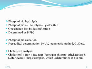 Phospholipid hydrolysis:
 Phospholipids + Hydrolysis= Lysolecithin
 One chain is lost by desterification
 Determined by HPLC
Phospholipid oxidation:
 Free radical determination by UV, iodometric method, GLC etc.
Cholesterol analysis:
 Cholesterol + Iron + Reagent (Ferric per chlorate, ethyl acetate &
Sulfuric acid= Purple complex, which is determined at 610 nm.
4/1/2019 34
 
