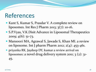 References
 Kant S, Kumar S, Prasdar V. A complete review on
liposomes. Int Res J Pharm 2013; 3(7): 10-16.
 S.P.Vyas, V.K.Disit Advance in Liposomal Therapeutics
2009; 4(6): 51-73.
 Mansoori MA, Agrawal S, Jawade S, Khan MI. a review
on liposome. Int J pharm Pharm 2012; 2(4): 453-461.
 priyanka RK, Jaydeep DY, kumar a review arrival on
liposomes: a novel drug delivery system 2011; 3 (2): 31-
45.
4/1/2019 36
 
