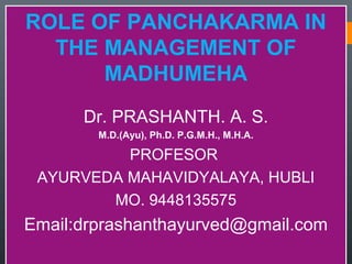 ROLE OF PANCHAKARMA IN
THE MANAGEMENT OF
MADHUMEHA
Dr. PRASHANTH. A. S.
M.D.(Ayu), Ph.D. P.G.M.H., M.H.A.
PROFESOR
AYURVEDA MAHAVIDYALAYA, HUBLI
MO. 9448135575
Email:drprashanthayurved@gmail.com
ROLE OF PANCHAKARMA IN
THE MANAGEMENT OF
MADHUMEHA
Dr. PRASHANTH. A. S.
M.D.(Ayu), Ph.D. P.G.M.H., M.H.A.
PROFESOR
AYURVEDA MAHAVIDYALAYA, HUBLI
MO. 9448135575
Email:drprashanthayurved@gmail.com
 