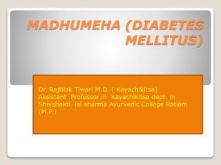 MADHUMEHA (DIABETES
MELLITUS)
Dr. Rajtilak Tiwari M.D. ( Kayachikitsa)
Assistant Professor in Kayachikitsa dept. in
Shivshakti lal sharma Ayurvedic College Ratlam
(M.P.)
 