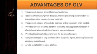 ADVANTAGES OF OLV
1. Independent channel for ventilation and suctioning.
2. Isolation of normal lung from diseased, thereby preventing contamination by
infected secretion, mucous, tumour materials.
3. Independent collapse of lung to be operated and re expansion when needed.
4. Provides optional operating condition facilitating easy approach; retraction of
affected area with minimal stretching and trauma to tissues.
5. Provides blood less field and shortens the duration of surgery.
6. Complete collapse of lung facilitates other surgeries - spinal, laproscopic assisted
vagotomy, oesophageal.
7. Avoids complication of prone position.
 