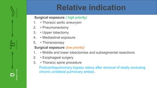 Relative indication
Surgical exposure ( high priority)
1. • Thoracic aortic aneurysm
2. • Pneumonectomy
3. • Upper lobectomy
4. • Mediastinal exposure
5. • Thoracoscopy
Surgical exposure (low priority)
1. • Middle and lower lobectomies and subsegmental resections
2. • Esophageal surgery
3. • Thoracic spine procedure
Postcardiopulmonary bypass status after removal of totally occluding
chronic unilateral pulmonary emboli.
 
