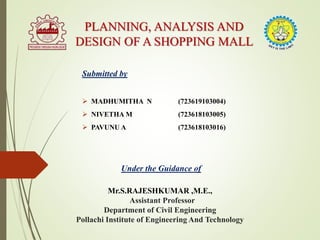 PLANNING, ANALYSIS AND
DESIGN OF A SHOPPING MALL
Submitted by
 MADHUMITHA N (723619103004)
 NIVETHA M (723618103005)
 PAVUNU A (723618103016)
Under the Guidance of
Mr.S.RAJESHKUMAR ,M.E.,
Assistant Professor
Department of Civil Engineering
Pollachi Institute of Engineering And Technology
 
