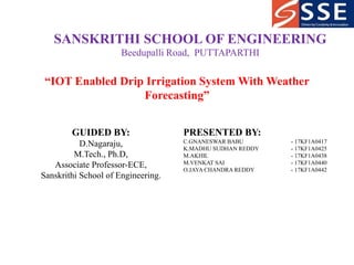 SANSKRITHI SCHOOL OF ENGINEERING
Beedupalli Road, PUTTAPARTHI
“IOT Enabled Drip Irrigation System With Weather
Forecasting”
GUIDED BY:
D.Nagaraju,
M.Tech., Ph.D,
Associate Professor-ECE,
Sanskrithi School of Engineering.
PRESENTED BY:
C.GNANESWAR BABU - 17KF1A0417
K.MADHU SUDHAN REDDY - 17KF1A0425
M.AKHIL - 17KF1A0438
M.VENKAT SAI - 17KF1A0440
O.JAYA CHANDRA REDDY - 17KF1A0442
 