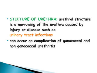  STICTURE OF URETHRA: urethral stricture
is a narrowing of the urethra caused by
injury or disease such as
urinary tract infections
 can occur as complication of gonococcal and
non gonococcal urethritis
 