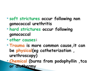  soft strictures occur following non
gonococcal urethritis
 hard strictures occur following
gonococcal
 other causes:
 Trauma is more common cause,it can
be physical(eg catheterization ,
urethroscopy)
 Chemical (burns from podophyllin ,tca
or diathermy
 