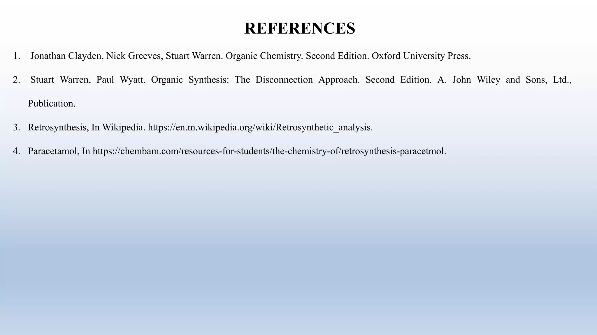 REFERENCES
1. Jonathan Clayden, Nick Greeves, Stuart Warren. Organic Chemistry. Second Edition. Oxford University Press.
2. Stuart Warren, Paul Wyatt. Organic Synthesis: The Disconnection Approach. Second Edition. A. John Wiley and Sons, Ltd.,
Publication.
3. Retrosynthesis, In Wikipedia. https://en.m.wikipedia.org/wiki/Retrosynthetic_analysis.
4. Paracetamol, In https://chembam.com/resources-for-students/the-chemistry-of/retrosynthesis-paracetmol.
 