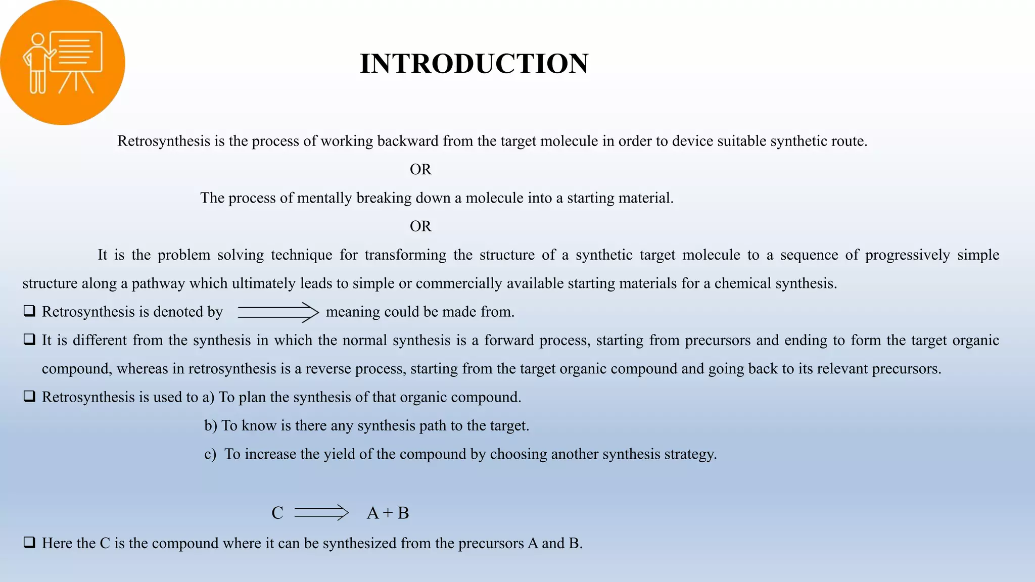 INTRODUCTION
Retrosynthesis is the process of working backward from the target molecule in order to device suitable synthetic route.
OR
The process of mentally breaking down a molecule into a starting material.
OR
It is the problem solving technique for transforming the structure of a synthetic target molecule to a sequence of progressively simple
structure along a pathway which ultimately leads to simple or commercially available starting materials for a chemical synthesis.
 Retrosynthesis is denoted by meaning could be made from.
 It is different from the synthesis in which the normal synthesis is a forward process, starting from precursors and ending to form the target organic
compound, whereas in retrosynthesis is a reverse process, starting from the target organic compound and going back to its relevant precursors.
 Retrosynthesis is used to a) To plan the synthesis of that organic compound.
b) To know is there any synthesis path to the target.
c) To increase the yield of the compound by choosing another synthesis strategy.
C A + B
 Here the C is the compound where it can be synthesized from the precursors A and B.
 
