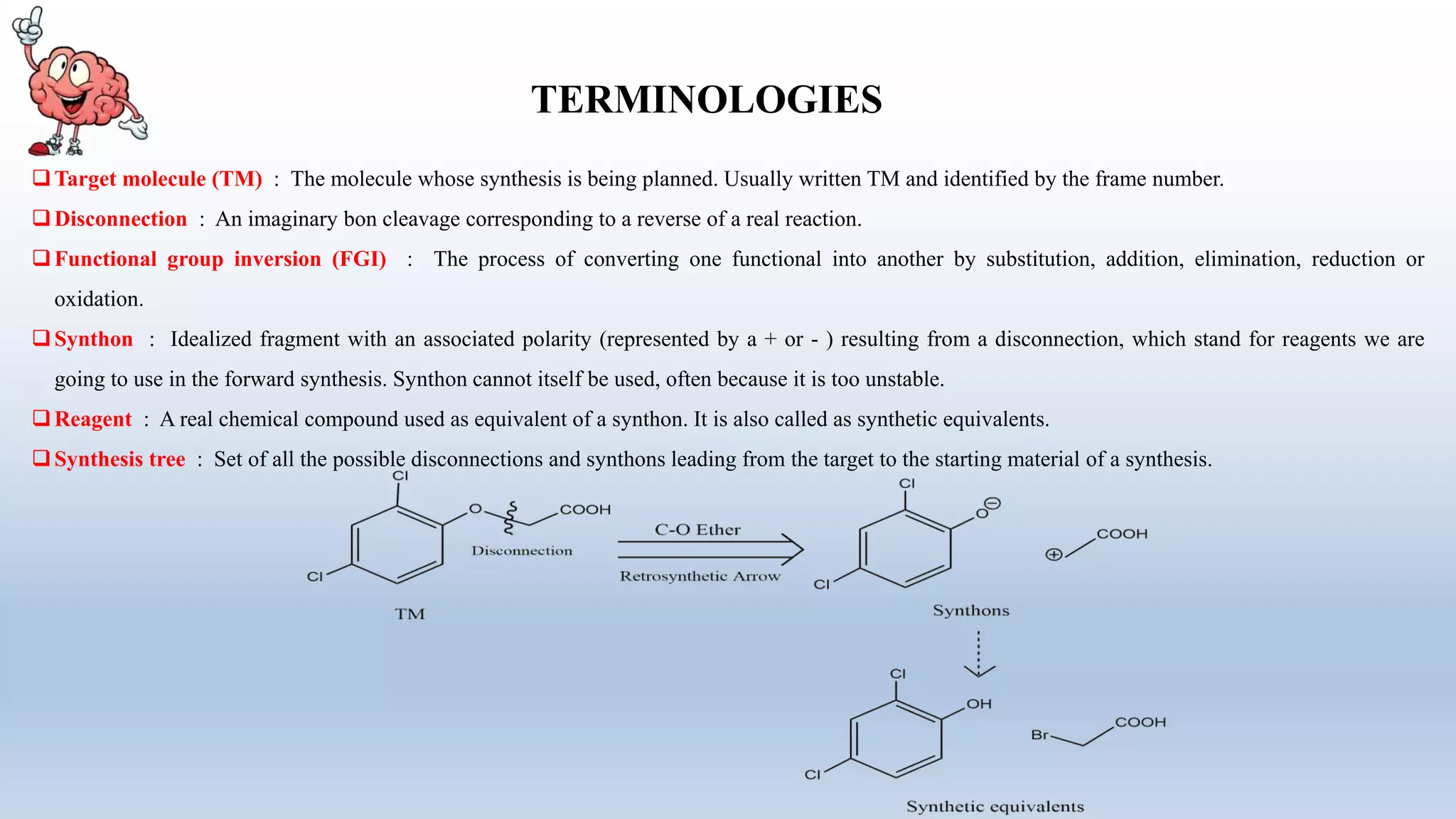 TERMINOLOGIES
Target molecule (TM) : The molecule whose synthesis is being planned. Usually written TM and identified by the frame number.
Disconnection : An imaginary bon cleavage corresponding to a reverse of a real reaction.
Functional group inversion (FGI) : The process of converting one functional into another by substitution, addition, elimination, reduction or
oxidation.
Synthon : Idealized fragment with an associated polarity (represented by a + or - ) resulting from a disconnection, which stand for reagents we are
going to use in the forward synthesis. Synthon cannot itself be used, often because it is too unstable.
Reagent : A real chemical compound used as equivalent of a synthon. It is also called as synthetic equivalents.
Synthesis tree : Set of all the possible disconnections and synthons leading from the target to the starting material of a synthesis.
 