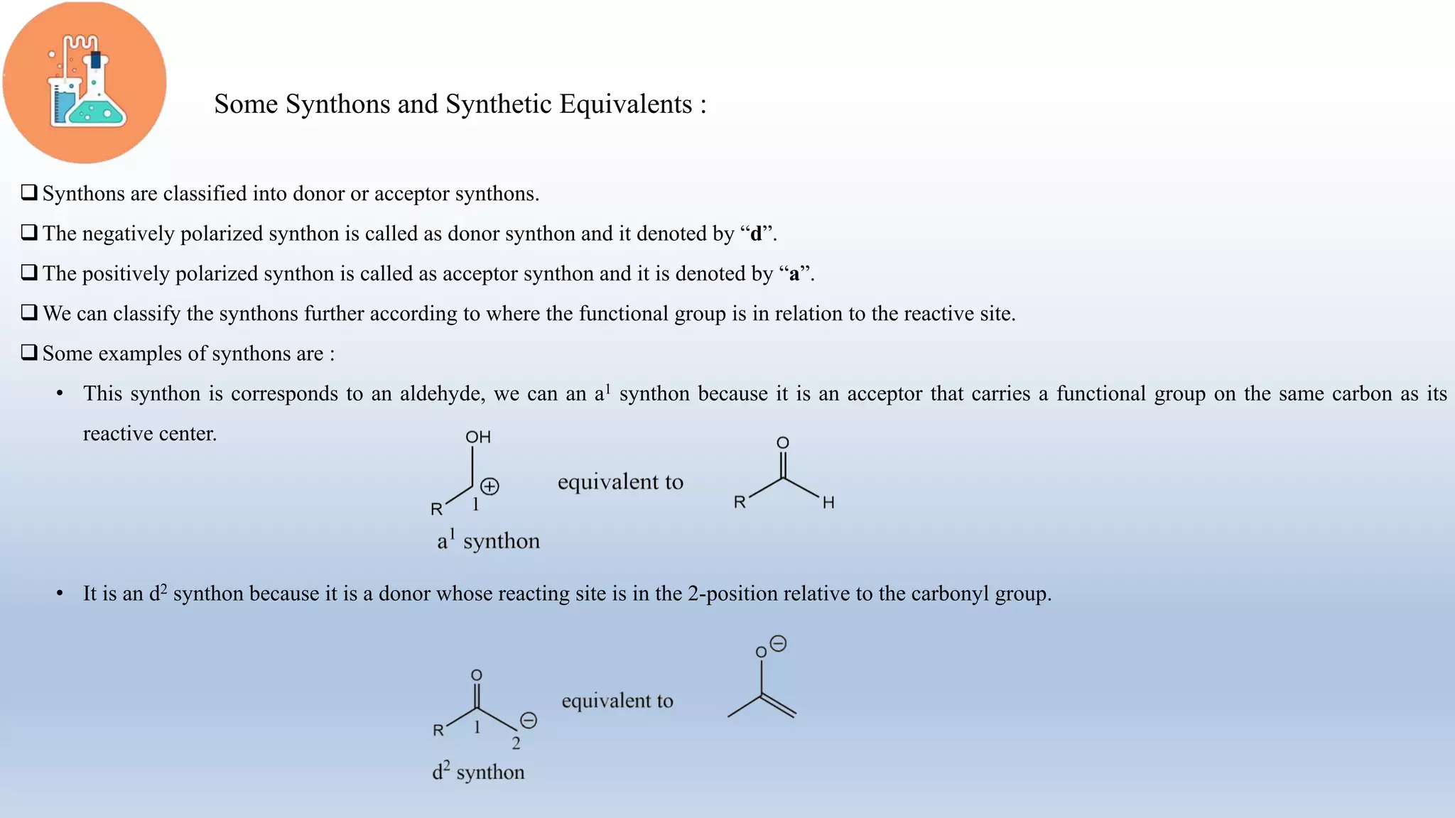 Some Synthons and Synthetic Equivalents :
Synthons are classified into donor or acceptor synthons.
The negatively polarized synthon is called as donor synthon and it denoted by “d”.
The positively polarized synthon is called as acceptor synthon and it is denoted by “a”.
We can classify the synthons further according to where the functional group is in relation to the reactive site.
Some examples of synthons are :
• This synthon is corresponds to an aldehyde, we can an a1 synthon because it is an acceptor that carries a functional group on the same carbon as its
reactive center.
• It is an d2 synthon because it is a donor whose reacting site is in the 2-position relative to the carbonyl group.
 