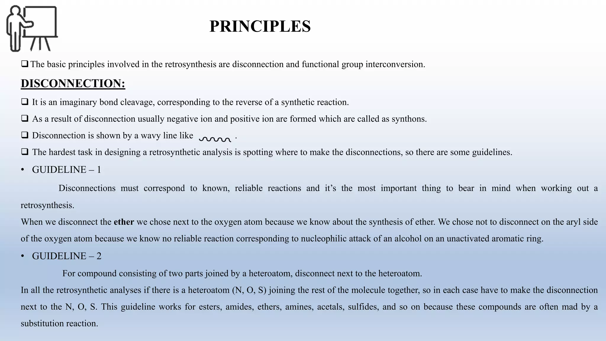 PRINCIPLES
The basic principles involved in the retrosynthesis are disconnection and functional group interconversion.
DISCONNECTION:
 It is an imaginary bond cleavage, corresponding to the reverse of a synthetic reaction.
 As a result of disconnection usually negative ion and positive ion are formed which are called as synthons.
 Disconnection is shown by a wavy line like .
 The hardest task in designing a retrosynthetic analysis is spotting where to make the disconnections, so there are some guidelines.
• GUIDELINE – 1
Disconnections must correspond to known, reliable reactions and it’s the most important thing to bear in mind when working out a
retrosynthesis.
When we disconnect the ether we chose next to the oxygen atom because we know about the synthesis of ether. We chose not to disconnect on the aryl side
of the oxygen atom because we know no reliable reaction corresponding to nucleophilic attack of an alcohol on an unactivated aromatic ring.
• GUIDELINE – 2
For compound consisting of two parts joined by a heteroatom, disconnect next to the heteroatom.
In all the retrosynthetic analyses if there is a heteroatom (N, O, S) joining the rest of the molecule together, so in each case have to make the disconnection
next to the N, O, S. This guideline works for esters, amides, ethers, amines, acetals, sulfides, and so on because these compounds are often mad by a
substitution reaction.
 