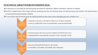 FUNCTIONAL GROUP INTERCONVERSIONS (FGI):
It is the process of converting one functional group into another by substitution, addition, elimination, reduction or oxidation.
The FGI is needed because when a target molecule containing more than one functional group, one functional group may interfere with desired reaction
on second functional group during a synthesis.
For convenience these functional groups are initially divided into three major classes depending upon their oxidation level.
Carboxylic
acid and their
derivatives
• Compounds in this class are the highest oxidation level of organic compounds.
• Carboxylic acid(RCOOH), Esters/Lactone(RCOOR), Amide/lactam(RCONHR).
Aldehydes,
ketones and
their
derivatives
• Functional groups in this class are at lower oxidation level then the above class.
• Aldehydes(RCHO), Ketones(RCOR), Imines(R-C=N-RI), Oximes(RC=N-OH).
Alcohols and
their
derivatives
• Apart from Alcohols(R-OH) themselves, this includes.
• Amines(RNH2), Thiols(RSH), Ethers(ROR), Alkyl halides(RX).
 