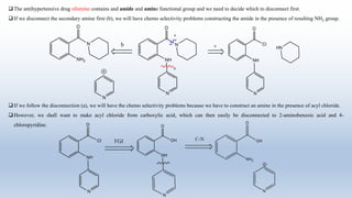 The antihypertensive drug ofornine contains and amide and amine functional group and we need to decide which to disconnect first.
If we disconnect the secondary amine first (b), we will have chemo selectivity problems constructing the amide in the presence of resulting NH2 group.
If we follow the disconnection (a), we will have the chemo selectivity problems because we have to construct an amine in the presence of acyl chloride.
However, we shall want to make acyl chloride from carboxylic acid, which can then easily be disconnected to 2-aminobenzoic acid and 4-
chloropyridine.
 