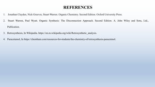 REFERENCES
1. Jonathan Clayden, Nick Greeves, Stuart Warren. Organic Chemistry. Second Edition. Oxford University Press.
2. Stuart Warren, Paul Wyatt. Organic Synthesis: The Disconnection Approach. Second Edition. A. John Wiley and Sons, Ltd.,
Publication.
3. Retrosynthesis, In Wikipedia. https://en.m.wikipedia.org/wiki/Retrosynthetic_analysis.
4. Paracetamol, In https://chembam.com/resources-for-students/the-chemistry-of/retrosynthesis-paracetmol.
 