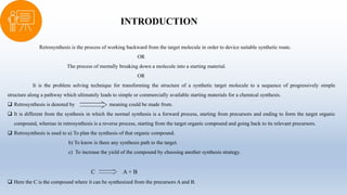 INTRODUCTION
Retrosynthesis is the process of working backward from the target molecule in order to device suitable synthetic route.
OR
The process of mentally breaking down a molecule into a starting material.
OR
It is the problem solving technique for transforming the structure of a synthetic target molecule to a sequence of progressively simple
structure along a pathway which ultimately leads to simple or commercially available starting materials for a chemical synthesis.
 Retrosynthesis is denoted by meaning could be made from.
 It is different from the synthesis in which the normal synthesis is a forward process, starting from precursors and ending to form the target organic
compound, whereas in retrosynthesis is a reverse process, starting from the target organic compound and going back to its relevant precursors.
 Retrosynthesis is used to a) To plan the synthesis of that organic compound.
b) To know is there any synthesis path to the target.
c) To increase the yield of the compound by choosing another synthesis strategy.
C A + B
 Here the C is the compound where it can be synthesized from the precursors A and B.
 