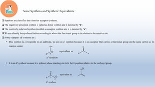 Some Synthons and Synthetic Equivalents :
Synthons are classified into donor or acceptor synthons.
The negatively polarized synthon is called as donor synthon and it denoted by “d”.
The positively polarized synthon is called as acceptor synthon and it is denoted by “a”.
We can classify the synthons further according to where the functional group is in relation to the reactive site.
Some examples of synthons are :
• This synthon is corresponds to an aldehyde, we can an a1 synthon because it is an acceptor that carries a functional group on the same carbon as its
reactive center.
• It is an d2 synthon because it is a donor whose reacting site is in the 2-position relative to the carbonyl group.
 