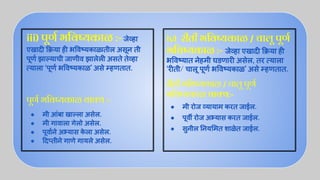 iii) पूणर्ण भिवष्यकाळ :-जेव्हा
एखादी क्रिया ही भ वष्यकाळातील असून ती
पूणर्ण झाल्याची जाणीव झालेली असते तेव्हा
त्याला ‘पूणर्ण भ वष्यकाळ’ असे म्हणतात.
पूणर्ण भिवष्यकाळ वाक्य :-
● मी आंबा खाल्ला असेल.
● मी गावाला गेलो असेल.
● पूवार्णने अभ्यास क
े ला असेल.
● दप्तीने गाणे गायले असेल.
iv) रीती भिवष्यकाळ / चालू पूणर्ण
भिवष्यकाळ :- जेव्हा एखादी क्रिया ही
भ वष्यात नेहमी घडणारी असेल, तर त्याला
‘रीती/ चालू पूणर्ण भ वष्यकाळ’ असे म्हणतात.
रीती भिवष्यकाळ / चालू पूणर्ण
भिवष्यकाळ वाक्य:-
● मी रोज व्यायाम करत जाईल.
● पूवर्वी रोज अभ्यास करत जाईल.
● सुनील नय मत शाळेत जाईल.
 
