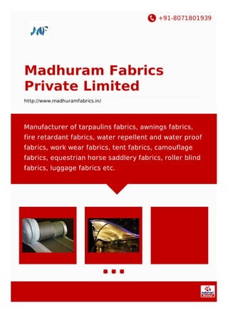 +91-8071801939
Madhuram Fabrics
Private Limited
http://www.madhuramfabrics.in/
Manufacturer of tarpaulins fabrics, awnings fabrics,
fire retardant fabrics, water repellent and water proof
fabrics, work wear fabrics, tent fabrics, camouflage
fabrics, equestrian horse saddlery fabrics, roller blind
fabrics, luggage fabrics etc.
 