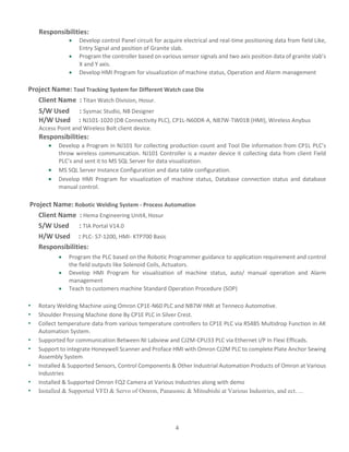 4
Responsibilities:
 Develop control Panel circuit for acquire electrical and real-time positioning data from field Like,
Entry Signal and position of Granite slab.
 Program the controller based on various sensor signals and two axis position data of granite slab’s
X and Y axis.
 Develop HMI Program for visualization of machine status, Operation and Alarm management
Project Name: Tool Tracking System for Different Watch case Die
Client Name : Titan Watch Division, Hosur.
S/W Used : Sysmac Studio, NB Designer
H/W Used : NJ101-1020 (DB Connectivity PLC), CP1L-N60DR-A, NB7W-TW01B (HMI), Wireless Anybus
Access Point and Wireless Bolt client device.
Responsibilities:
 Develop a Program in NJ101 for collecting production count and Tool Die information from CP1L PLC’s
throw wireless communication. NJ101 Controller is a master device it collecting data from client Field
PLC’s and sent it to MS SQL Server for data visualization.
 MS SQL Server Instance Configuration and data table configuration.
 Develop HMI Program for visualization of machine status, Database connection status and database
manual control.
Project Name: Robotic Welding System - Process Automation
Client Name : Hema Engineering Unit4, Hosur
S/W Used : TIA Portal V14.0
H/W Used : PLC- S7-1200, HMI- KTP700 Basic
Responsibilities:
 Program the PLC based on the Robotic Programmer guidance to application requirement and control
the field outputs like Solenoid Coils, Actuators.
 Develop HMI Program for visualization of machine status, auto/ manual operation and Alarm
management
 Teach to customers machine Standard Operation Procedure (SOP)
• Rotary Welding Machine using Omron CP1E-N60 PLC and NB7W HMI at Tenneco Automotive.
• Shoulder Pressing Machine done By CP1E PLC in Silver Crest.
• Collect temperature data from various temperature controllers to CP1E PLC via RS485 Multidrop Function in AK
Automation System.
• Supported for communication Between NI Labview and CJ2M-CPU33 PLC via Ethernet I/P In Flexi Efficads.
• Support to integrate Honeywell Scanner and Proface HMI with Omron CJ2M PLC to complete Plate Anchor Sewing
Assembly System
• Installed & Supported Sensors, Control Components & Other Industrial Automation Products of Omron at Various
Industries
• Installed & Supported Omron FQ2 Camera at Various Industries along with demo
• Installed & Supported VFD & Servo of Omron, Panasonic & Mitsubishi at Various Industries, and ect….
 