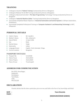 5
TRAINING
 Undergone Industrial ‘Robotic Training’ Conducted by Omron at Bangalore
 Undergone Modular PLC & HMI Training Conducted by Omron at Bangalore
 Undergone Advanced Controller’s ‘PLC Open Programming’ Technology Training Conducted by Omron at
Bangalore
 Undergone ‘Industrial Machine Safety’ Training Conducted by Omron at Bangalore.
 Successfully Completed Master Diploma in ‘Industrial Automation and Control Systems’ at Winpro Automation,
Pondicherry.
 Successfully Completed Professional Training on ‘Computer Hardware’s and Networking Technology’ at NIIT,
Villupuram.
PERSONAL DETAILS
 Father’s Name : Mr. Gandhi L
 Mother’s Name : Mrs. Sellamal G
 Date Of Birth : 13 April 1996
 Sex : Male
 Marital Status : Single
 Nationality : Indian
 Language Known : English, Tamil, Kannada, Telugu
 Current Location : Bangalore
PASSPORT DETAILS
 Passport No. : U1125568
 Date of Issue : 25/11/2019
 Date of Expiry : 25/11/2029
 Place of Issue : Tiruchirapalli
ADDRESS FOR COMMUNICATION
No.3/252, Anna Nagar,
Sengunam,
Perambalur,
Tamil Nadu,
India.
PIN: 621220
DECLARATION
I hereby declare that the above particulars given are true and faith to the best of my knowledge and belief.
DATE : Yours Sincerely
PLACE :
[MADHURAVEERAN GANDHI]
 