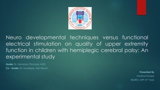 Neuro developmental techniques versus functional
electrical stimulation on quality of upper extremity
function in children with hemiplegic cerebral palsy: An
experimental study
Guide: Dr. Namrata, Principal, HOD
Co - Guide: Dr. Swadeep, Mpt Neuro
Presented By
Madhuri Dubey
NEURO, MPT 2nd Year
 