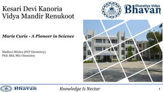 Kesari Devi Kanoria
Vidya Mandir Renukoot
Madhuri Mishra (PGT Chemistry)
PhD, BEd, MSc Chemistry
1
Marie Curie - A Pioneer in Science
Knowledge Is Nectar
 