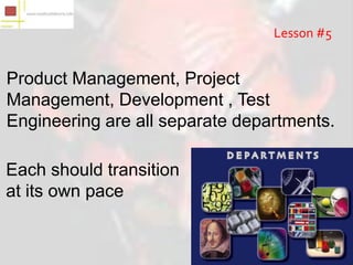 Lesson #5


Product Management, Project
Management, Development , Test
Engineering are all separate departments.

Each should transition
at its own pace
 