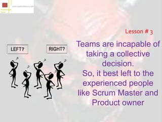 Lesson # 3

Teams are incapable of
   taking a collective
         decision.
  So, it best left to the
  experienced people
like Scrum Master and
     Product owner
 