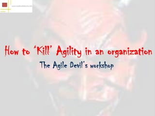 How to ‘Kill’ Agility in an organization
         The Agile Devil’s workshop
 