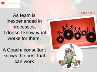 Lesson # 4
      As team is
   inexperienced in
      processes,
It doesn’t know what
    works for them.

A Coach/ consultant
knows the best that
    can work
 