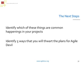 The Next Steps


Identify which of these things are common
happenings in your projects

Identify 5 ways that you will thwart the plans for Agile
Devil



                        www.agiletour.org                  32
 