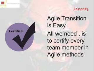 Lesson#3

Agile Transition
is Easy.
All we need , is
to certify every
team member in
Agile methods
 