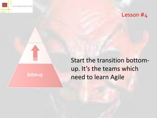 Lesson #4




Start the transition bottom-
up. It’s the teams which
need to learn Agile
 