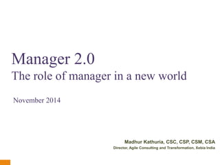 Manager 2.0 
The role of manager in a new world 
Madhur Kathuria, CSC, CSP, CSM, CSA 
Director, Agile Consulting and Transformation, Xebia India 
v1.0 
November 2014 
 