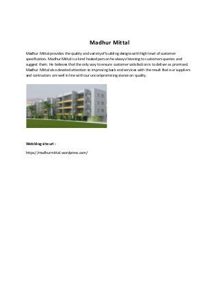 Madhur Mittal
Madhur Mittal provides the quality and variety of building designs with high level of customer
specification. Madhur Mittal is a kind heated person he always listening to customers queries and
suggest them. He believes that the only way to ensure customer satisfaction is to deliver as promised.
Madhur Mittal also devoted attention to improving back end services with the result that our suppliers
and contractors are well in line with our uncompromising stance on quality.

Web blog site url :
https://madhurmittal.wordpress.com/

 